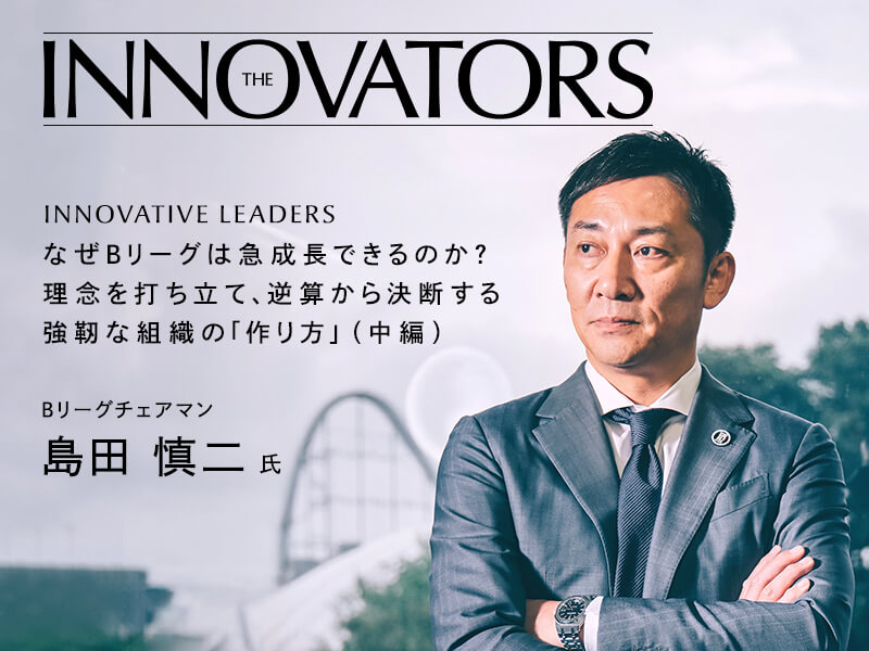なぜＢリーグは急成長できるのか？　理念を打ち立て、逆算から決断する強靭な組織の「作り方」 Bリーグチェアマン　島田 慎二 氏 インタビュー（中編）
